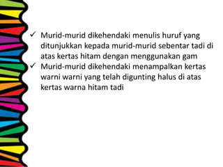  Murid-murid dikehendaki menulis huruf yang
ditunjukkan kepada murid-murid sebentar tadi di
atas kertas hitam dengan menggunakan gam
 Murid-murid dikehendaki menampalkan kertas
warni warni yang telah digunting halus di atas
kertas warna hitam tadi
 