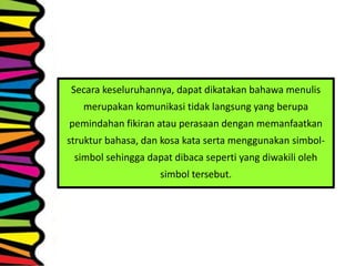Secara keseluruhannya, dapat dikatakan bahawa menulis
merupakan komunikasi tidak langsung yang berupa
pemindahan fikiran atau perasaan dengan memanfaatkan
struktur bahasa, dan kosa kata serta menggunakan simbol-
simbol sehingga dapat dibaca seperti yang diwakili oleh
simbol tersebut.
 
