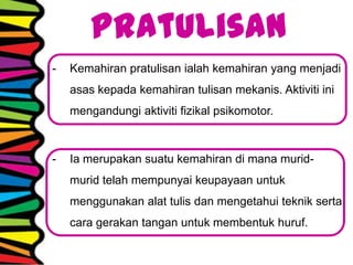 Pratulisan
- Kemahiran pratulisan ialah kemahiran yang menjadi
asas kepada kemahiran tulisan mekanis. Aktiviti ini
mengandungi aktiviti fizikal psikomotor.
- Ia merupakan suatu kemahiran di mana murid-
murid telah mempunyai keupayaan untuk
menggunakan alat tulis dan mengetahui teknik serta
cara gerakan tangan untuk membentuk huruf.
 