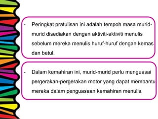 - Peringkat pratulisan ini adalah tempoh masa murid-
murid disediakan dengan aktiviti-aktiviti menulis
sebelum mereka menulis huruf-huruf dengan kemas
dan betul.
- Dalam kemahiran ini, murid-murid perlu menguasai
pergerakan-pergerakan motor yang dapat membantu
mereka dalam penguasaan kemahiran menulis.
 