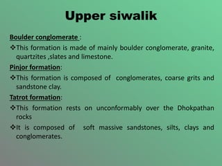 Upper siwalik
Boulder conglomerate :
This formation is made of mainly boulder conglomerate, granite,
quartzites ,slates and limestone.
Pinjor formation:
This formation is composed of conglomerates, coarse grits and
sandstone clay.
Tatrot formation:
This formation rests on unconformably over the Dhokpathan
rocks
It is composed of soft massive sandstones, silts, clays and
conglomerates.
 
