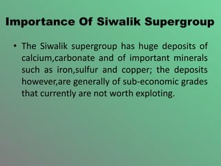 Importance Of Siwalik Supergroup
• The Siwalik supergroup has huge deposits of
calcium,carbonate and of important minerals
such as iron,sulfur and copper; the deposits
however,are generally of sub-economic grades
that currently are not worth exploting.
 