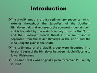Introduction
The Siwalik group is a thick sedimentary sequence, which
extends throughout the East-West of the Southern
Himalayan belt that represents the youngest mountain belt,
and is bounded by the main Boundary thrust in the North
and the Himalayan frontal thrust in the south and is
separated from the lesser Himalaya in the north and the
indo Gangetic plain in the south.
The sediments of the siwalik group were deposited in a
foreland basin of the Himalayas between middle Miocene to
lower Pleistocene
The name siwalik was originally given by captain P.T Cautely
in 1832.
 