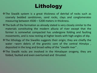 Lithology
The Siwalik system is a great thickness of detrital of rocks such as
coarsely bedded sandstones, sand rocks, clays and conglomerates
measuring between 4500 – 5200 meters in thickness.
The bulk of the formation as already stated is very closely similar to the
materials constituting the modern alluvia of river except that the
former is somewhat compacted has undergone folding and faulting
movements, and is now resting at higher levels with high angles of dip.
The lithology of the Siwaliks suggests their origin; they are chiefly the
water –worn debris of the granitic core of the central Himalya ,
deposited in the long and broad valley of the “siwalik river” .
The Siwalik rocks are involved in the Himalayan orogeny, they are
folded, faulted and even overturned and thrusted.
 