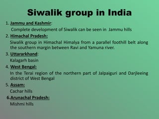 Siwalik group in India
1. Jammu and Kashmir:
Complete development of Siwalik can be seen in Jammu hills
2. Himachal Pradesh:
Siwalik group in Himachal Himalya from a parallel foothill belt along
the southern margin between Ravi and Yamuna river.
3. Uttararkhand:
Kalagarh basin
4. West Bengal:
In the Terai region of the northern part of Jalpaiguri and Darjleeing
district of West Bengal
5. Assam:
Cachar hills
6.Arunachal Pradesh:
Mishmi hills
 