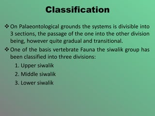 Classification
On Palaeontological grounds the systems is divisible into
3 sections, the passage of the one into the other division
being, however quite gradual and transitional.
One of the basis vertebrate Fauna the siwalik group has
been classified into three divisions:
1. Upper siwalik
2. Middle siwalik
3. Lower siwalik
 