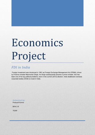 Economics
Project
FDI in India
Foreign investment was introduced in 1991 as Foreign Exchange Management Act (FEMA), driven
by Finance minister Manmohan Singh. As Singh subsequently became a prime minister, this has
been one of his top political problems, even in the current (2012) election. India disallowed overseas
corporate bodies (OCB) to invest in India.

Submitted by:
Pratyush Kumar
BFIA 1-B
75244

 