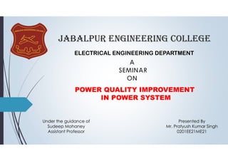 JABALPUR ENGINEERING COLLEGE
ELECTRICAL ENGINEERING DEPARTMENT
POWER QUALITY IMPROVEMENT
IN POWER SYSTEM
Presented By
Mr. Pratyush Kumar Singh
0201EE21ME21
Under the guidance of
Sudeep Mohaney
Assistant Professor
 