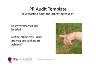 PR Audit Template
Your starting point for improving your PR

Know where you are
headed
Define objectives - what
are you are seeking to
achieve?

© Copyright, Debbie Leven, 2013

1

 