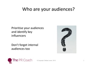 Who are your audiences?

Prioritise your audiences
and identify key
influencers
Don’t forget internal
audiences too

© Copyright, Debbie Leven, 2013

3

 