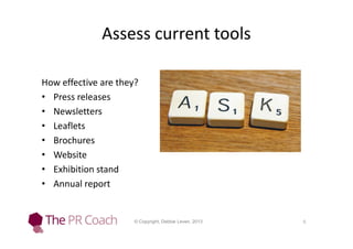 Assess current tools
How effective are they?
• Press releases
• Newsletters
• Leaflets
• Brochures
• Website
• Exhibition stand
• Annual report

© Copyright, Debbie Leven, 2013

6

 