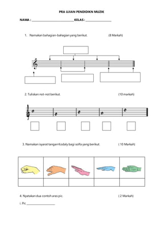 PRA UJIAN PENDIDIKN MUZIK
NAMA : __________________________________KELAS : _____________________
1. Namakan bahagian-bahagian yang berikut. (8 Markah)
2. Tuliskan not-not berikut. (10 markah)
3. Namakan isyarat tangan Kodaly bagi solfa yang berikut: ( 10 Markah)
4. Nyatakan dua contoh aras pic. ( 2 Markah)
i. Pic _______________________
 