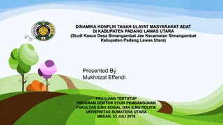 DINAMIKA KONFLIK TANAH ULAYAT MASYARAKAT ADAT
DI KABUPATEN PADANG LAWAS UTARA
(Studi Kasus Desa Simangambat Jae Kecamatan Simangambat
Kabupaten Padang Lawas Utara)
Presented By
Mukhrizal Effendi
PRA-UJIAN TERTUTUP
PROGRAM DOKTOR STUDI PEMBANGUNAN
FAKULTAS ILMU SOSIAL DAN ILMU POLITIK
UNIVERSITAS SUMATERA UTARA
MEDAN, 23 JULI 2019
 