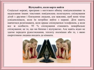 Відчувайте, коли варто вийти
Соціальні мережі, програми з миттєвого обміну повідомленнями та
надсилання інших текстових повідомлень полегшують спілкування
дітей з друзями і близькими людьми, але важливо, щоб вони чітко
усвідомлювали, коли їм потрібно вийти з мережі. Діти мають
навчитися розпізнавати, коли краще спілкуватися телефоном, а коли
все ж особисто. 93 % спілкування становить невербальне
спілкування; це те, що ми бачимо і відчуваємо. Але навіть відео не
здатне передати рукостискання, теплоту посмішки або те, з якою
енергетикою людина входить до кімнати.
 