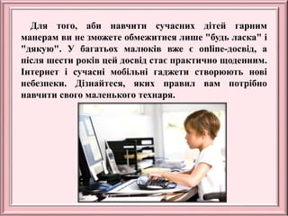 Для того, аби навчити сучасних дітей гарним
манерам ви не зможете обмежитися лише "будь ласка" і
"дякую". У багатьох малюків вже є online-досвід, а
після шести років цей досвід стає практично щоденним.
Інтернет і сучасні мобільні гаджети створюють нові
небезпеки. Дізнайтеся, яких правил вам потрібно
навчити свого маленького технаря.
 