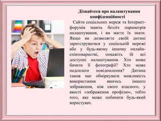 Дізнайтеся про налаштування
конфіденційності
Сайти соціальних мереж та Інтернет-
форумів мають безліч параметрів
налаштування, і ви маєте їх знати.
Якщо ви дозволяєте своїй дитині
зареєструватися у соціальній мережі
або у будь-якому іншому онлайн-
співтоваристві, покажіть їй всі
доступні налаштування. Хто може
бачити її фотографії? Хто може
надсилати повідомлення? Дитина
також має обміркувати можливість
використання якогось іншого
зображення, ніж свого власного, у
якості «зображення профілю», тобто
того, яке може побачити будь-який
користувач.
 