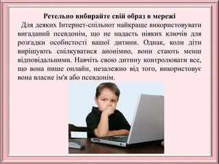 Ретельно вибирайте свій образ в мережі
Для деяких Інтернет-спільнот найкраще використовувати
вигаданий псевдонім, що не надасть ніяких ключів для
розгадки особистості вашої дитини. Однак, коли діти
вирішують спілкуватися анонімно, вони стають менш
відповідальними. Навчіть свою дитину контролювати все,
що вона пише онлайн, незалежно від того, використовує
вона власне ім'я або псевдонім.
 
