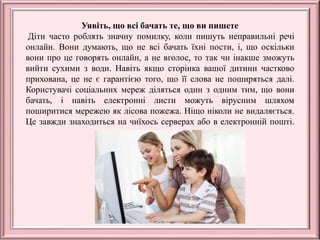 Уявіть, що всі бачать те, що ви пишете
Діти часто роблять значну помилку, коли пишуть неправильні речі
онлайн. Вони думають, що не всі бачать їхні пости, і, що оскільки
вони про це говорять онлайн, а не вголос, то так чи інакше зможуть
вийти сухими з води. Навіть якщо сторінка вашої дитини частково
прихована, це не є гарантією того, що її слова не поширяться далі.
Користувачі соціальних мереж діляться один з одним тим, що вони
бачать, і навіть електронні листи можуть вірусним шляхом
поширитися мережею як лісова пожежа. Ніщо ніколи не видаляється.
Це завжди знаходиться на чиїхось серверах або в електронній пошті.
 