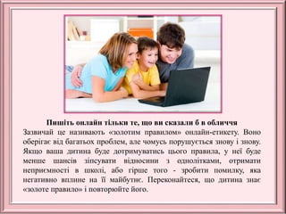 Пишіть онлайн тільки те, що ви сказали б в обличчя
Зазвичай це називають «золотим правилом» онлайн-етикету. Воно
оберігає від багатьох проблем, але чомусь порушується знову і знову.
Якщо ваша дитина буде дотримуватись цього правила, у неї буде
менше шансів зіпсувати відносини з однолітками, отримати
неприємності в школі, або гірше того - зробити помилку, яка
негативно вплине на її майбутнє. Переконайтеся, що дитина знає
«золоте правило» і повторюйте його.
 