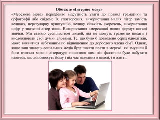 Обмежте «Інтернет мову»
«Мережева мова» передбачає відсутність уваги до правил граматики та
орфографії або свідоме їх спотворення, використання малих літер замість
великих, нерегулярну пунктуацію, велику кількість скорочень, використання
цифр у значенні літер тощо. Використання «мережевої мови» формує погані
звички. Ми стаємо суспільством людей, які не можуть грамотно писати і
висловлювати свої думки словами. Те, що було б дозволено серед однолітків,
може виявитися небажаним по відношенню до дорослого члена сім'ї. Однак,
якщо ваш знавець соціальних медіа буде писати пости в мережі, які змусили б
його вчителя мови і літератури пишатися ним, він фактично буде набувати
навичок, що допоможуть йому і під час навчання в школі, і в житті.
 