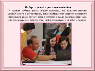 Не беріть участі в розпалюванні війни
У жвавих дебатах немає нічого поганого, але важливо навчити
дитину вийти з обговорення, якщо розмова стає занадто спекотною.
Заохочуйте свою дитину саме в розмові з вами висловлювати будь-
яке своє обурення, замість того, щоб продовжувати ці дебати онлайн.
 
