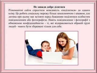 Не завжди добре ділитися
Різноманітні сайти спростили можливість «поділитися» до одного
кліку. Це робить соціальну мережу більш захоплюючою і цікавою, але
дитина при цьому має встояти перед бажанням поділитися особистим
повідомленням або фотографією. Навіть повідомлення і фотографії з
обмеженою конфіденційністю - ті, які відправляються обраній групі
людей - мають бути збережені тільки для себе.
 