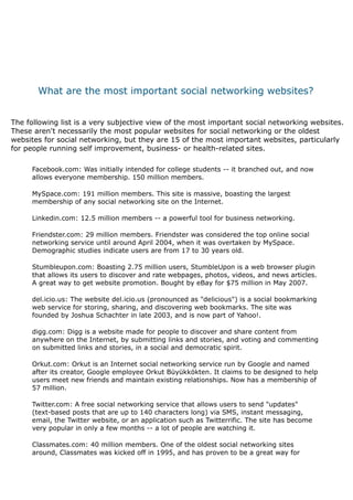  
             What are the most important social networking websites?
                                                      
 
    The following list is a very subjective view of the most important social networking websites.
    These aren't necessarily the most popular websites for social networking or the oldest
    websites for social networking, but they are 15 of the most important websites, particularly
    for people running self improvement, business- or health-related sites.
          
         Facebook.com: Was initially intended for college students -- it branched out, and now
         allows everyone membership. 150 million members.
          
         MySpace.com: 191 million members. This site is massive, boasting the largest
         membership of any social networking site on the Internet.
          
         Linkedin.com: 12.5 million members -- a powerful tool for business networking.
          
         Friendster.com: 29 million members. Friendster was considered the top online social
         networking service until around April 2004, when it was overtaken by MySpace.
         Demographic studies indicate users are from 17 to 30 years old.
          
         Stumbleupon.com: Boasting 2.75 million users, StumbleUpon is a web browser plugin
         that allows its users to discover and rate webpages, photos, videos, and news articles.
         A great way to get website promotion. Bought by eBay for $75 million in May 2007.
          
         del.icio.us: The website del.icio.us (pronounced as "delicious") is a social bookmarking
         web service for storing, sharing, and discovering web bookmarks. The site was
         founded by Joshua Schachter in late 2003, and is now part of Yahoo!.
          
         digg.com: Digg is a website made for people to discover and share content from
         anywhere on the Internet, by submitting links and stories, and voting and commenting
         on submitted links and stories, in a social and democratic spirit.
          
         Orkut.com: Orkut is an Internet social networking service run by Google and named
         after its creator, Google employee Orkut Büyükkökten. It claims to be designed to help
         users meet new friends and maintain existing relationships. Now has a membership of
         57 million.
          
         Twitter.com: A free social networking service that allows users to send "updates"
         (text-based posts that are up to 140 characters long) via SMS, instant messaging,
         email, the Twitter website, or an application such as Twitterrific. The site has become
         very popular in only a few months -- a lot of people are watching it.
          
         Classmates.com: 40 million members. One of the oldest social networking sites
         around, Classmates was kicked off in 1995, and has proven to be a great way for
 