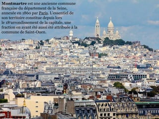 Montmartre est une ancienne commune 
française du département de la Seine, 
annexée en 1860 par Paris. L'essentiel de 
son territoire constitue depuis lors 
le 18earrondissement de la capitale, une 
fraction en ayant été aussi été attribuée à la 
commune de Saint-Ouen.
 