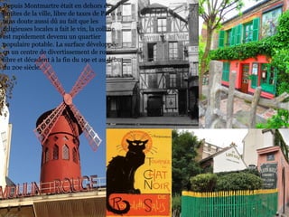 Depuis Montmartre était en dehors des
limites de la ville, libre de taxes de Paris et
sans doute aussi dû au fait que les
religieuses locales a fait le vin, la colline
est rapidement devenu un quartier
populaire potable. La surface développée
en un centre de divertissement de roue
libre et décadent à la fin du 19e et au début
du 20e siècle.
 