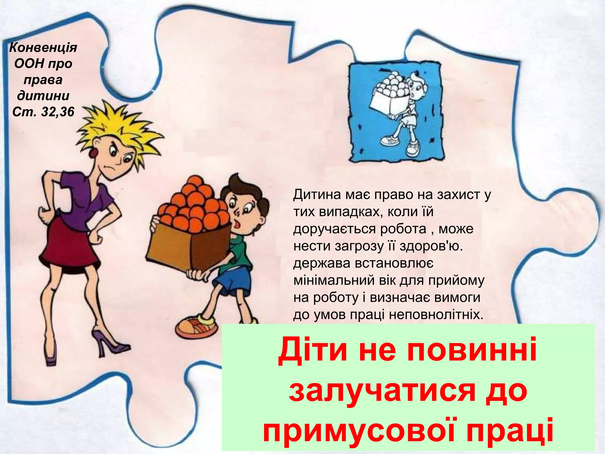 Діти не повинні
залучатися до
примусової праці
Конвенція
ООН про
права
дитини
Ст. 32,36
Дитина має право на захист у
тих випадках, коли їй
доручається робота , може
нести загрозу її здоров'ю.
держава встановлює
мінімальний вік для прийому
на роботу і визначає вимоги
до умов праці неповнолітніх.
 
