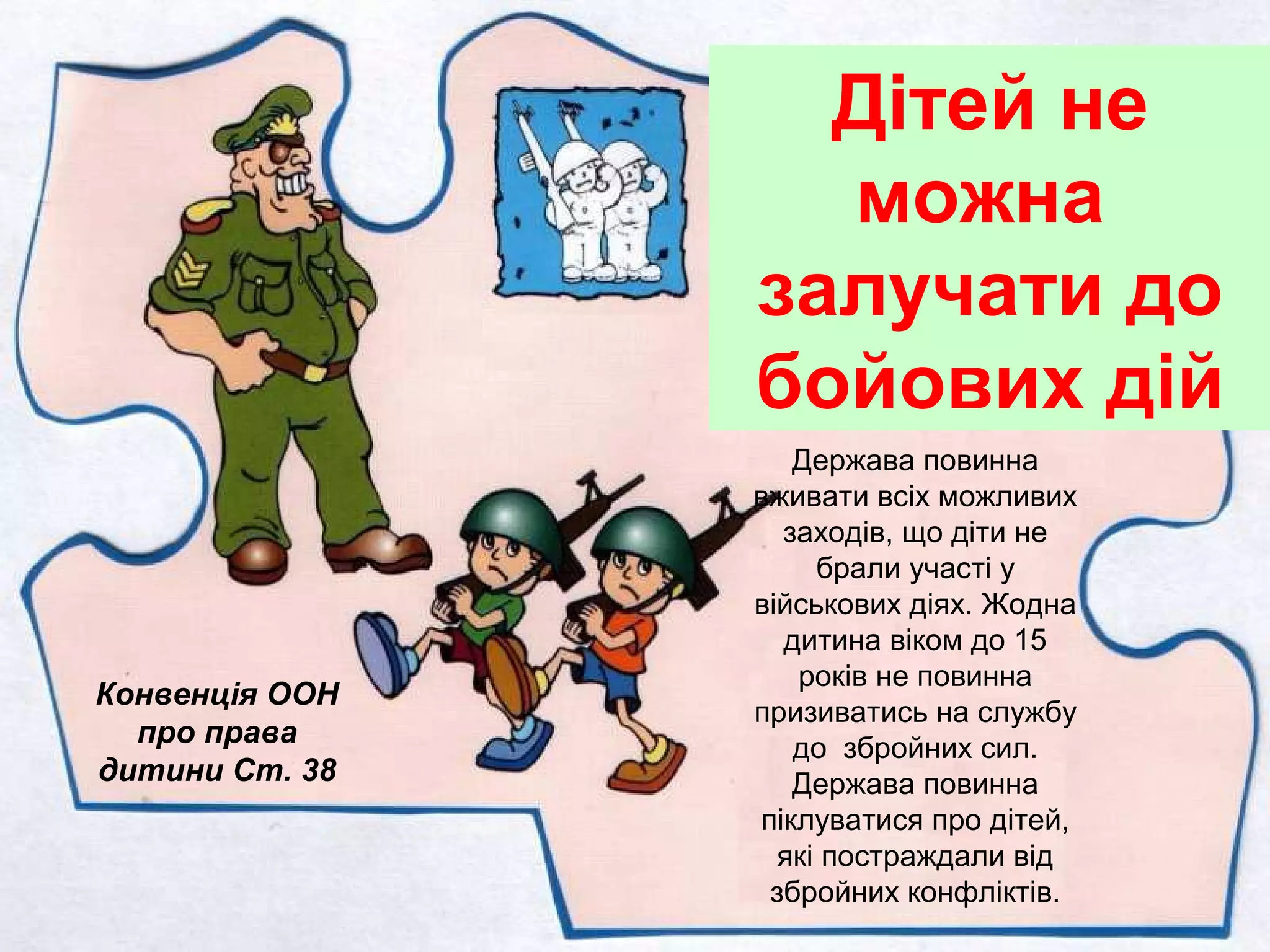Конвенція ООН
про права
дитини Ст. 38
Дітей не
можна
залучати до
бойових дій
Держава повинна
вживати всіх можливих
заходів, що діти не
брали участі у
військових діях. Жодна
дитина віком до 15
років не повинна
призиватись на службу
до збройних сил.
Держава повинна
піклуватися про дітей,
які постраждали від
збройних конфліктів.
 