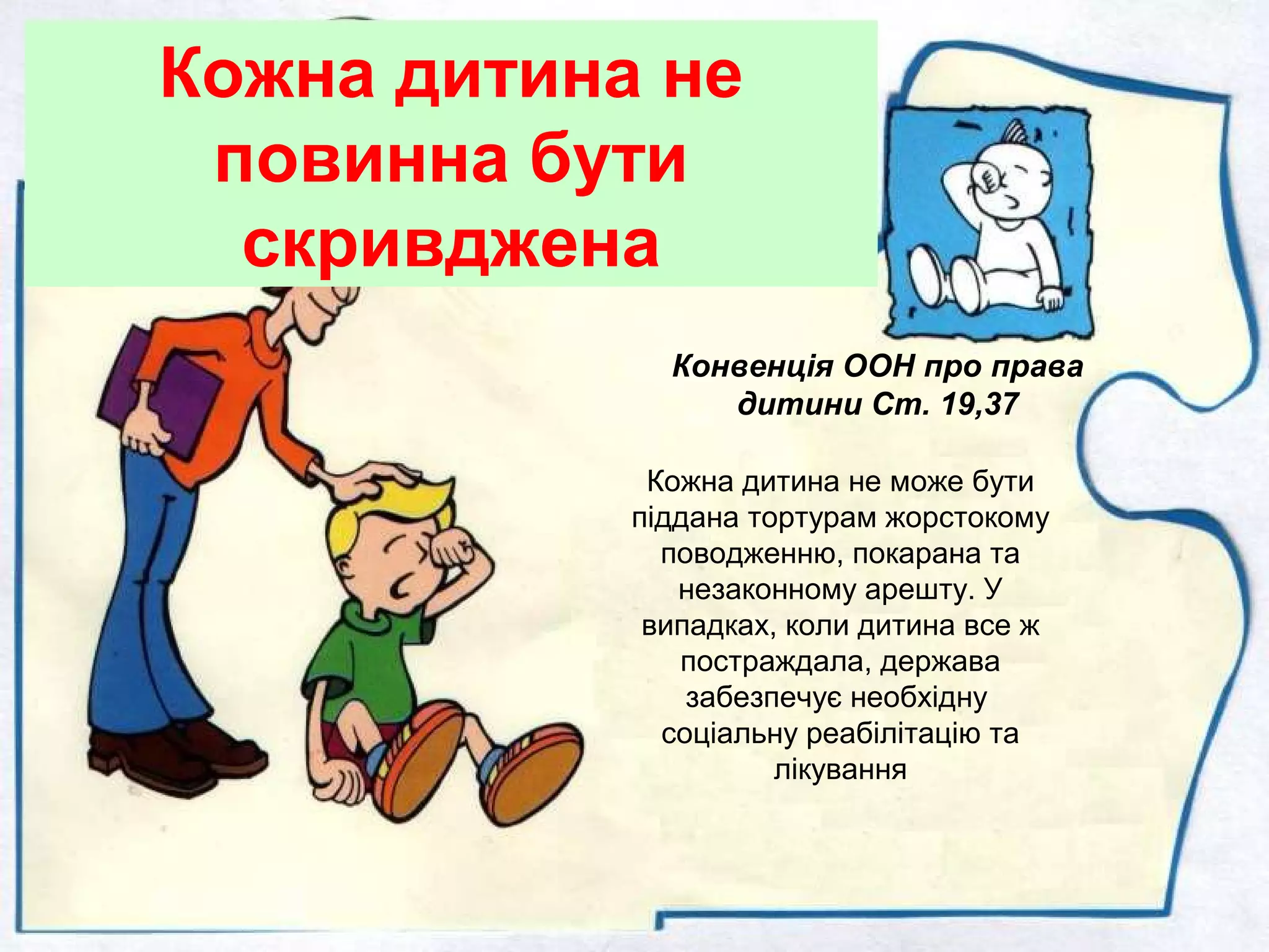 Кожна дитина не
повинна бути
скривджена
Кожна дитина не може бути
піддана тортурам жорстокому
поводженню, покарана та
незаконному арешту. У
випадках, коли дитина все ж
постраждала, держава
забезпечує необхідну
соціальну реабілітацію та
лікування
Конвенція ООН про права
дитини Ст. 19,37
 
