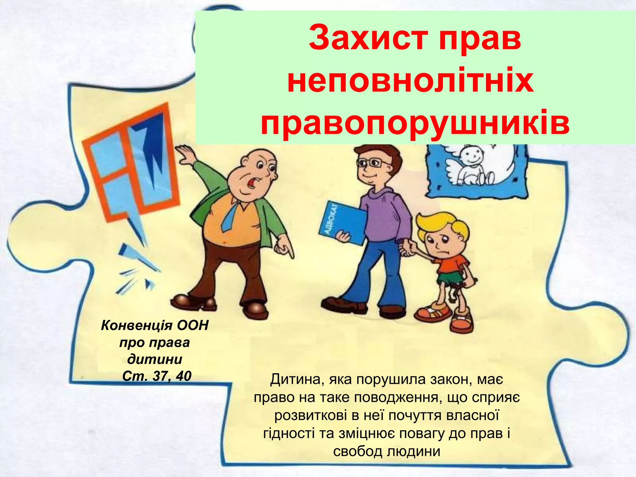 Конвенція ООН
про права
дитини
Ст. 37, 40
Захист прав
неповнолітніх
правопорушників
Дитина, яка порушила закон, має
право на таке поводження, що сприяє
розвиткові в неї почуття власної
гідності та зміцнює повагу до прав і
свобод людини
 