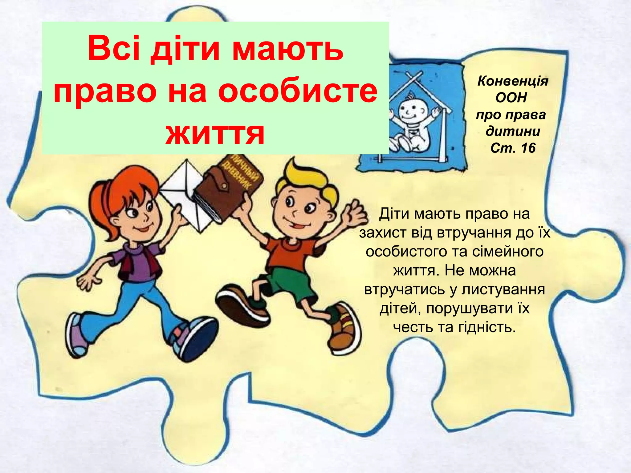 Всі діти мають
право на особисте
життя
Конвенція
ООН
про права
дитини
Ст. 16
Діти мають право на
захист від втручання до їх
особистого та сімейного
життя. Не можна
втручатись у листування
дітей, порушувати їх
честь та гідність.
 