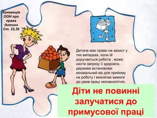 Діти не повинні
залучатися до
примусової праці
Конвенція
ООН про
права
дитини
Ст. 32,36
Дитина має право на захист у
тих випадках, коли їй
доручається робота , може
нести загрозу її здоров'ю.
держава встановлює
мінімальний вік для прийому
на роботу і визначає вимоги
до умов праці неповнолітніх.
 