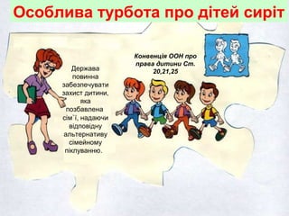 Особлива турбота про дітей сиріт
Конвенція ООН про
права дитини Ст.
20,21,25Держава
повинна
забезпечувати
захист дитини,
яка
позбавлена
сім`ї, надаючи
відповідну
альтернативу
сімейному
піклуванню.
 