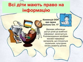 Всі діти мають право на
інформацію
Конвенція ООН
про права
дитини Ст. 17
Держава забезпечує
доступ дітей до всебічної
інформації. заохочується.
Розповсюдження засобами
масової інформації
матеріалів, що стосуються
соціальних, культурних
питань розвитку дитини.
 