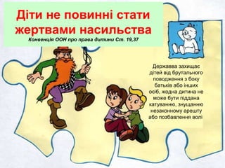 Діти не повинні стати
жертвами насильства
Конвенція ООН про права дитини Ст. 19,37
Державва захищає
дітей від брутального
поводження з боку
батьків або інших
осіб, жодна дитина не
може бути піддана
катуванню, знущанню
незаконному арешту
або позбавлення волі
 