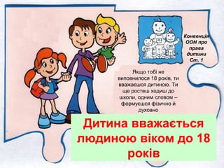Дитина вважається
людиною віком до 18
років
Конвенція
ООН про
права
дитини
Ст. 1
Якщо тобі не
виповнилося 18 років, ти
вважаєшся дитиною. Ти
ще ростеш ходиш до
школи, одним словом –
формуєшся фізично й
духовно
 