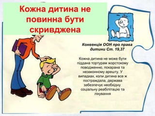 Кожна дитина не
повинна бути
скривджена
Кожна дитина не може бути
піддана тортурам жорстокому
поводженню, покарана та
незаконному арешту. У
випадках, коли дитина все ж
постраждала, держава
забезпечує необхідну
соціальну реабілітацію та
лікування
Конвенція ООН про права
дитини Ст. 19,37
 