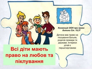 Всі діти мають
право на любов та
піклування
Дитина має право на
піклування батьків,
родичів громади та
держави. Інтереси
дітей є
першочерговими
Конвенція ООН про права
дитини Ст. 19,37
 