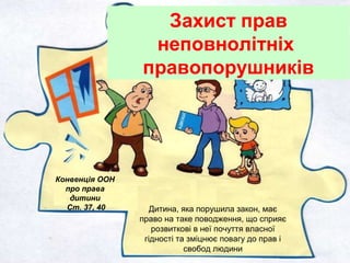 Конвенція ООН
про права
дитини
Ст. 37, 40
Захист прав
неповнолітніх
правопорушників
Дитина, яка порушила закон, має
право на таке поводження, що сприяє
розвиткові в неї почуття власної
гідності та зміцнює повагу до прав і
свобод людини
 