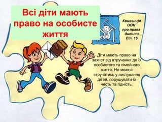 Всі діти мають
право на особисте
життя
Конвенція
ООН
про права
дитини
Ст. 16
Діти мають право на
захист від втручання до їх
особистого та сімейного
життя. Не можна
втручатись у листування
дітей, порушувати їх
честь та гідність.
 
