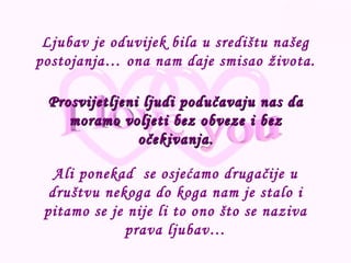 Ali ponekad  se osjećamo drugačije u društvu nekoga do koga nam je stalo i pitamo se je nije li to ono što se naziva prava ljubav… Prosvijetljeni ljudi podučavaju nas da moramo voljeti bez obveze i bez očekivanja. Ljubav je oduvijek bila u središtu našeg postojanja… ona nam daje smisao života. 