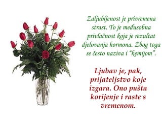 Zaljubljenost je privremena strast .  To je međusobna privlačnost koja je rezultat djelovanja hormona. Zbog toga se često naziva i “kemijom”. Ljubav je, pak, prijateljstvo koje izgara.   Ono pušta korijenje i raste s vremenom. 