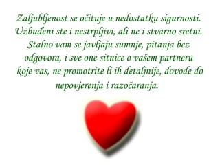 Zaljubljenost se očituje u nedostatku sigurnosti.   Uzbuđeni ste i nestrpljivi, ali ne i stvarno sretni.   Stalno vam se javljaju sumnje, pitanja bez odgovora, i sve one sitnice o vašem partneru  koje vas, ne promotrite li ih detaljnije, dovode do nepovjerenja i razočaranja.   
