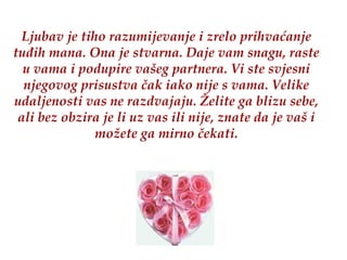 Ljubav je tiho razumijevanje i zrelo prihvaćanje tuđih mana. Ona je stvarna. Daje vam snagu, raste u vama   i podupire vašeg partnera.   Vi ste svjesni njegovog prisustva čak iako nije s vama. Velike udaljenosti vas ne razdvajaju. Želite ga blizu sebe, ali bez obzira je li uz vas ili nije, znate da je vaš i možete ga mirno čekati. 