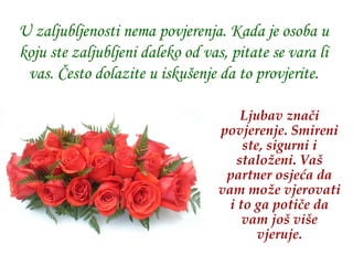 U zaljubljenosti nema povjerenja. Kada je osoba u koju ste zaljubljeni daleko od vas, pitate se vara li vas. Često dolazite u iskušenje da to provjerite. Ljubav znači povjerenje .  Smireni ste, sigurni i staloženi.   Vaš partner osjeća da vam može vjerovati i to ga potiče da vam još više vjeruje. 