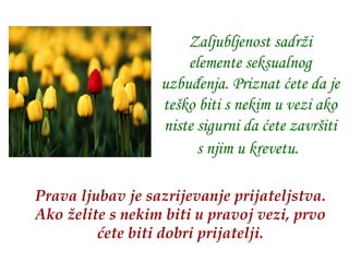 Zaljubljenost sadrži elemente seksualnog uzbuđenja. Priznat ćete da je teško biti s nekim u vezi ako niste sigurni da ćete završiti s njim u krevetu.   Prava ljubav je sazrijevanje prijateljstva.   Ako želite s nekim biti u pravoj vezi, prvo ćete biti dobri prijatelji. 