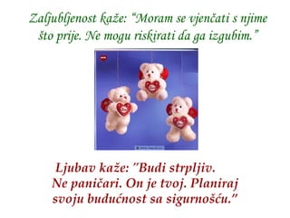 Zaljubljenost kaže: “Moram se vjenčati s njime što prije. Ne mogu riskirati da ga izgubim.” Ljubav kaže:  &quot;B udi strpljiv .  Ne paničari .  On je tvoj . Plan iraj svoju budućnost sa sigurnošću.” 